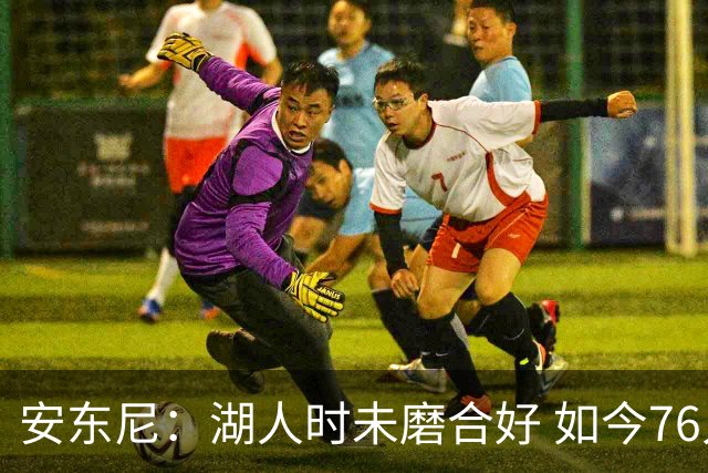 安东尼：湖人时未磨合好 如今76人的核心是马克西